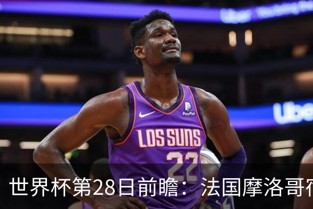 世界杯第28日前瞻：法国摩洛哥宿命重逢 姆巴佩剑指新高度