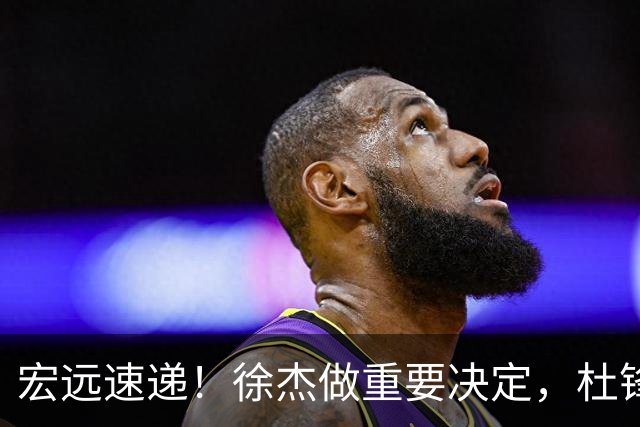 宏远速递！徐杰做重要决定，杜锋最新消息，二飞率广工绝杀清华夺冠