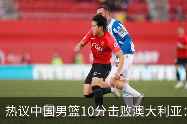 热议中国男篮10分击败澳大利亚：王俊杰崔永熙领衔锋线爆发引盛赞