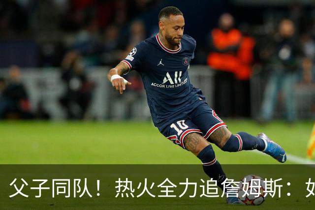 父子同队！热火全力追詹姆斯：如果成功引进 愿给布朗尼双向合同