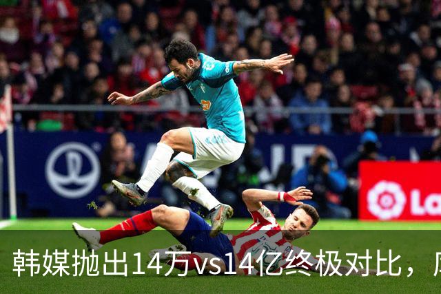 韩媒抛出14万vs14亿终极对比，库拉索世界杯拿分后国足被推上热搜